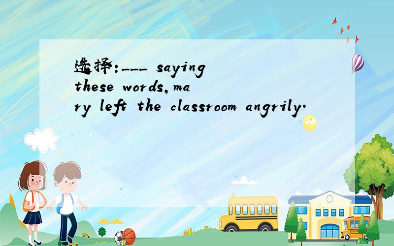 选择:___ saying these words,mary left the classroom angrily.