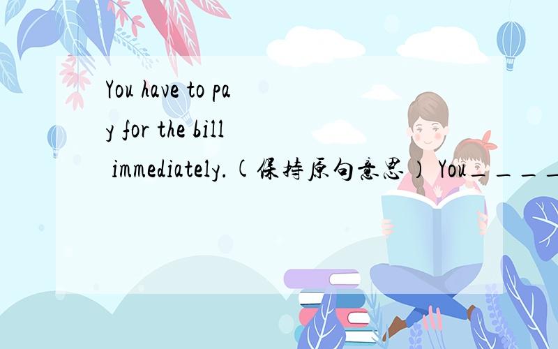You have to pay for the bill immediately.(保持原句意思） You______