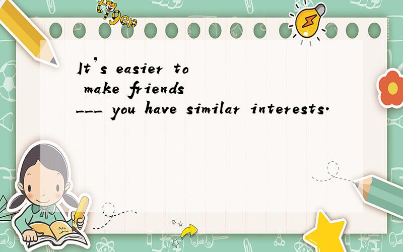 It’s easier to make friends ___ you have similar interests.