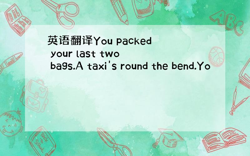 英语翻译You packed your last two bags.A taxi's round the bend.Yo