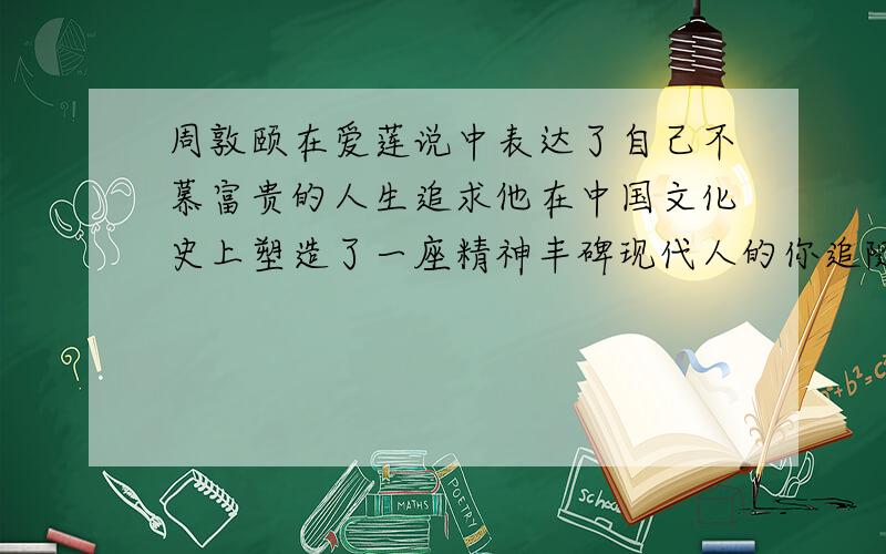 周敦颐在爱莲说中表达了自己不慕富贵的人生追求他在中国文化史上塑造了一座精神丰碑现代人的你追随谁呢?