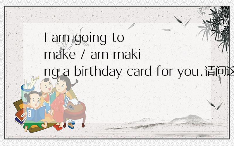 I am going to make / am making a birthday card for you.请问这道题