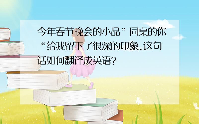 今年春节晚会的小品”同桌的你“给我留下了很深的印象.这句话如何翻译成英语?