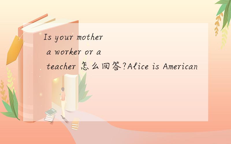Is your mother a worker or a teacher 怎么回答?Alice is American