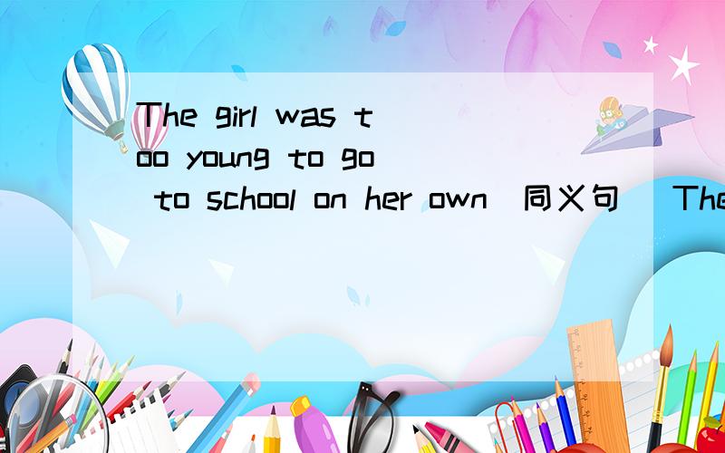 The girl was too young to go to school on her own（同义句） The g