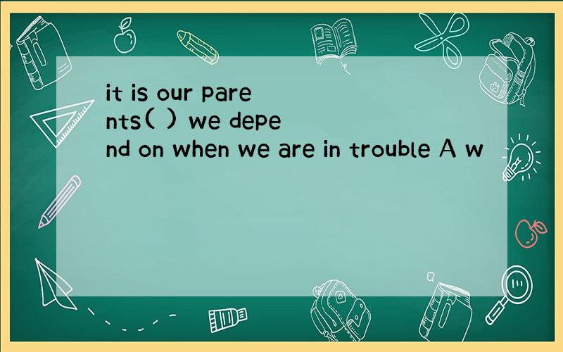 it is our parents( ) we depend on when we are in trouble A w