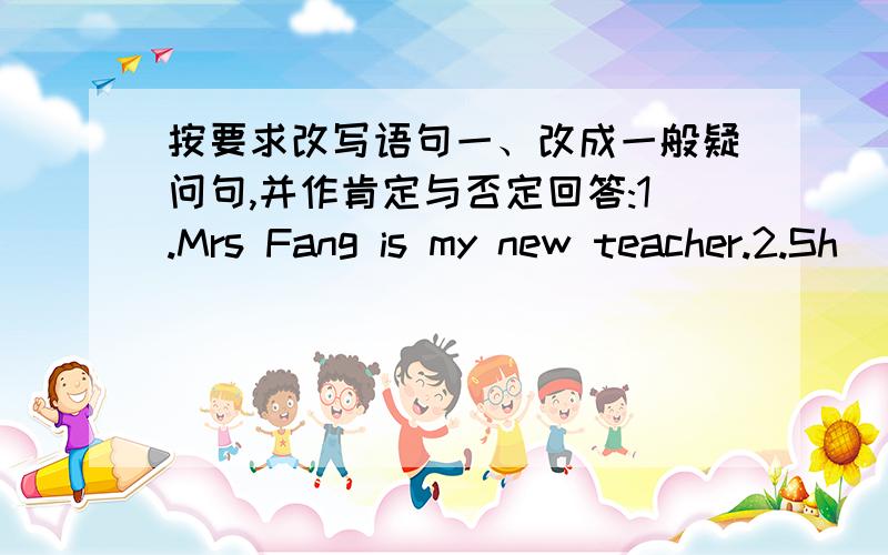 按要求改写语句一、改成一般疑问句,并作肯定与否定回答:1.Mrs Fang is my new teacher.2.Sh