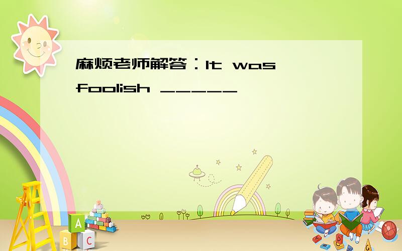 麻烦老师解答：It was foolish _____
