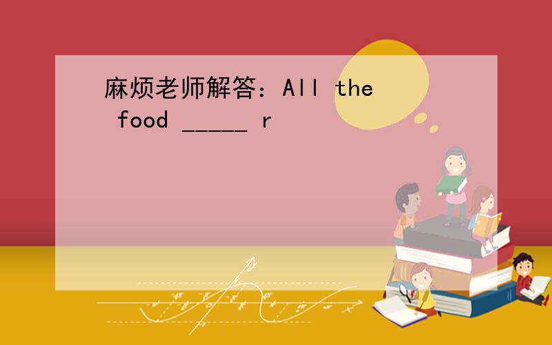 麻烦老师解答：All the food _____ r