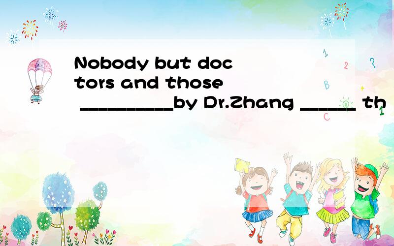 Nobody but doctors and those __________by Dr.Zhang ______ th