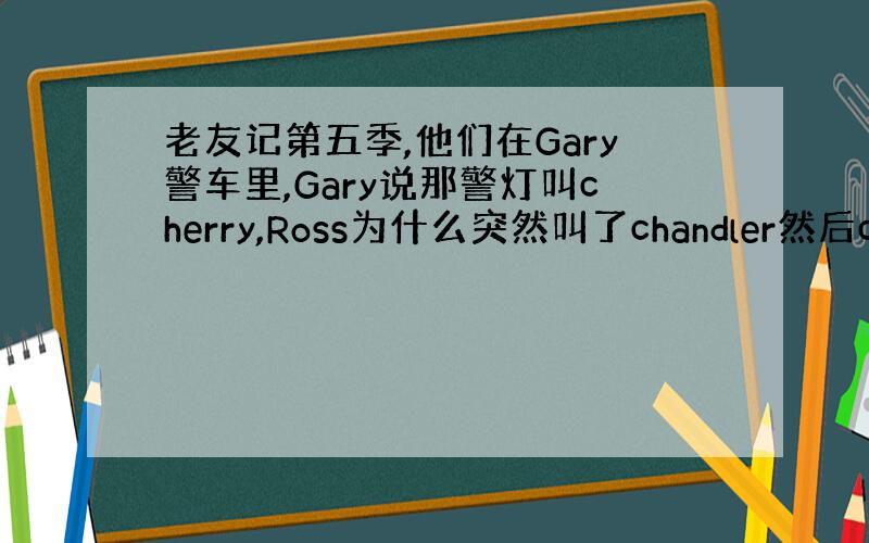 老友记第五季,他们在Gary警车里,Gary说那警灯叫cherry,Ross为什么突然叫了chandler然后chand