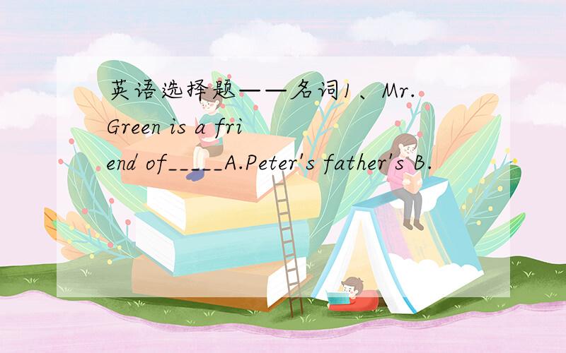 英语选择题——名词1、Mr.Green is a friend of_____A.Peter's father's B.