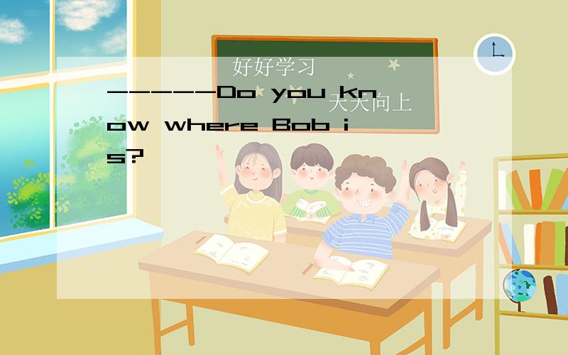 -----Do you know where Bob is?