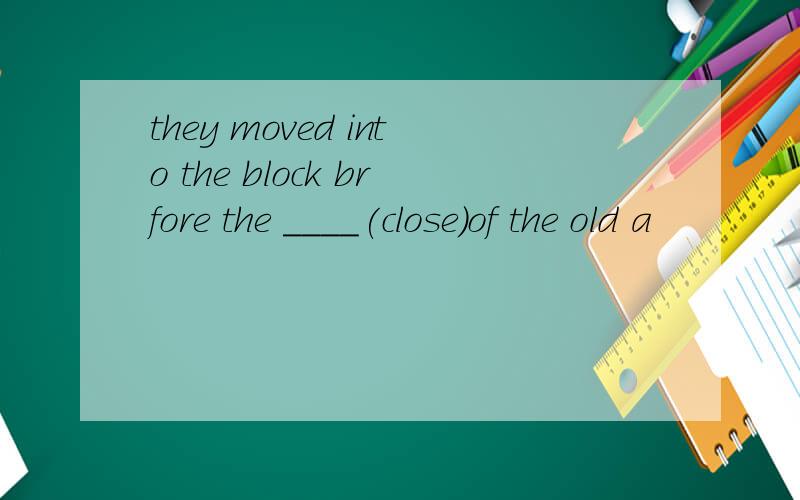 they moved into the block brfore the ____(close)of the old a