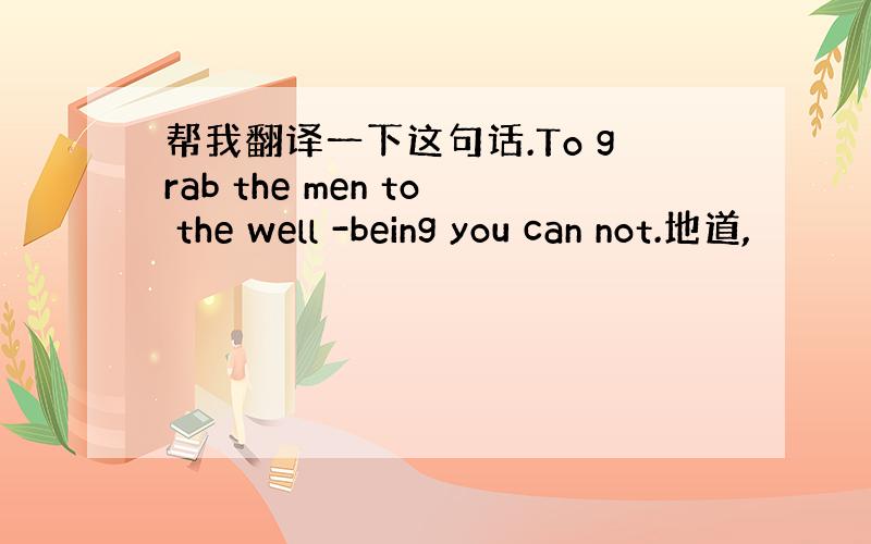 帮我翻译一下这句话.To grab the men to the well -being you can not.地道,