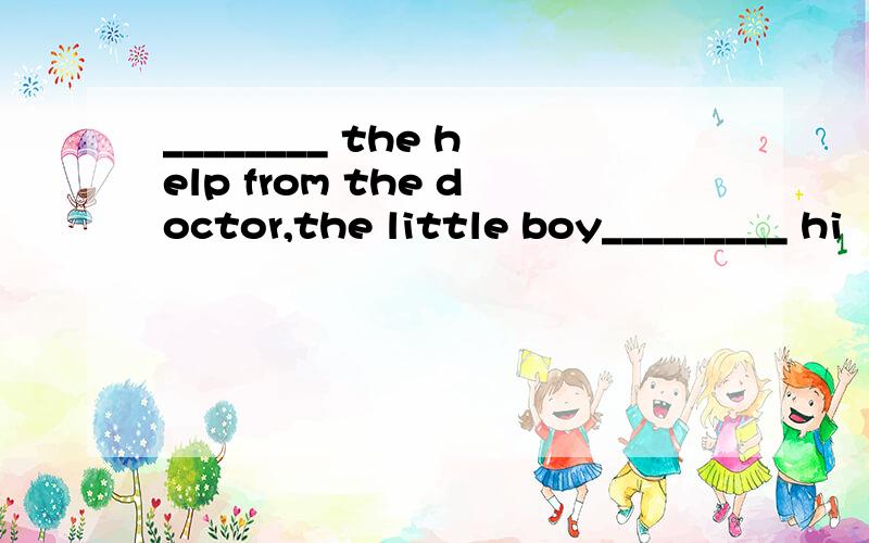 ________ the help from the doctor,the little boy_________ hi