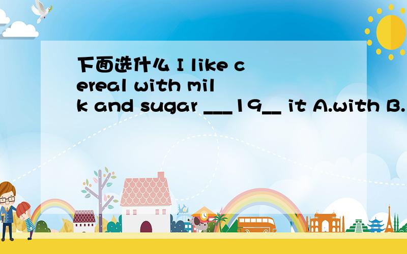 下面选什么 I like cereal with milk and sugar ___19__ it A.with B.