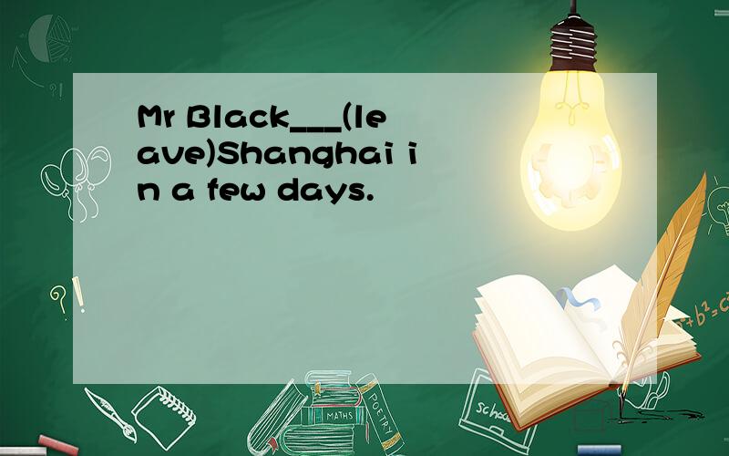 Mr Black___(leave)Shanghai in a few days.