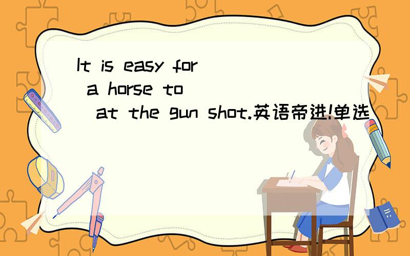 It is easy for a horse to ___at the gun shot.英语帝进!单选