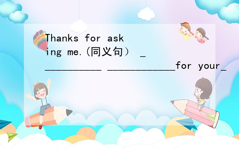 Thanks for asking me.(同义句） ___________ ____________for your_