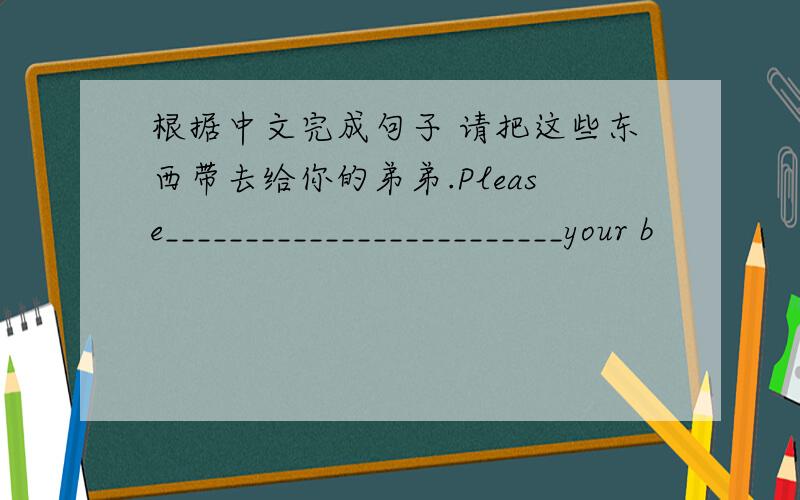 根据中文完成句子 请把这些东西带去给你的弟弟.Please_________________________your b