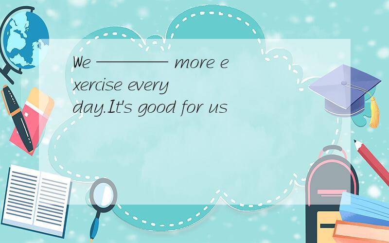 We ———— more exercise every day.It's good for us