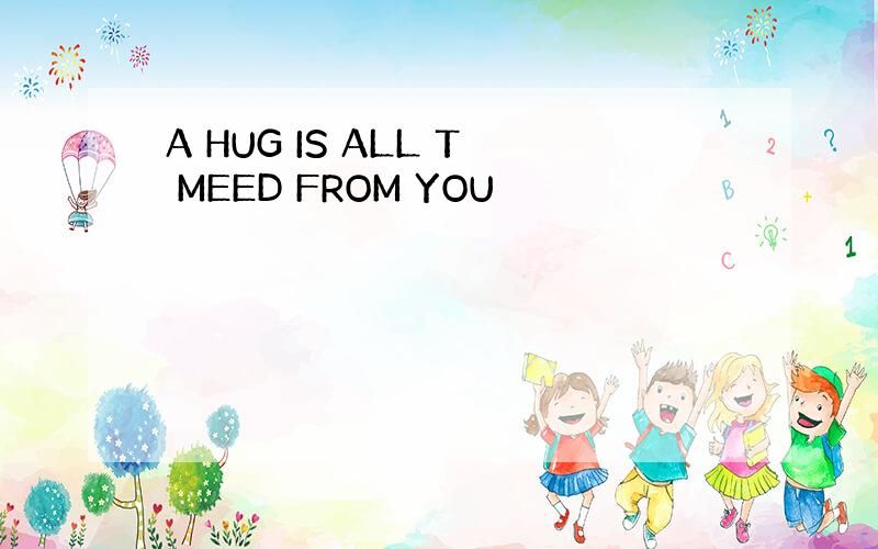 A HUG IS ALL T MEED FROM YOU