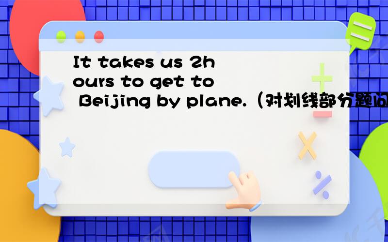 It takes us 2hours to get to Beijing by plane.（对划线部分题问）