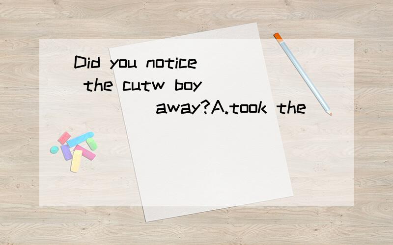 Did you notice the cutw boy ____ away?A.took the