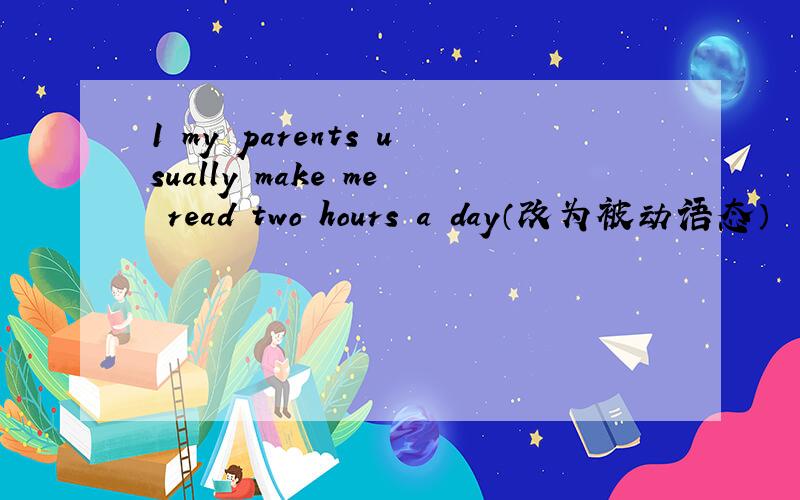 1 my parents usually make me read two hours a day（改为被动语态）