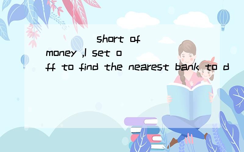 ____ short of money ,I set off to find the nearest bank to d