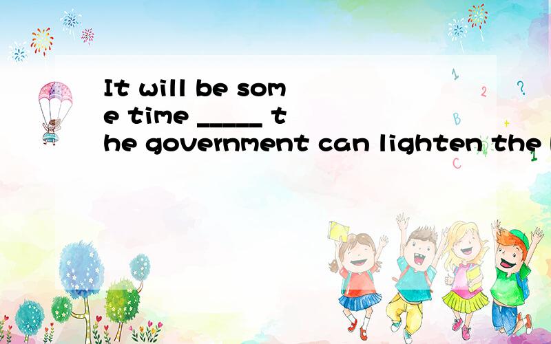 It will be some time _____ the government can lighten the bu