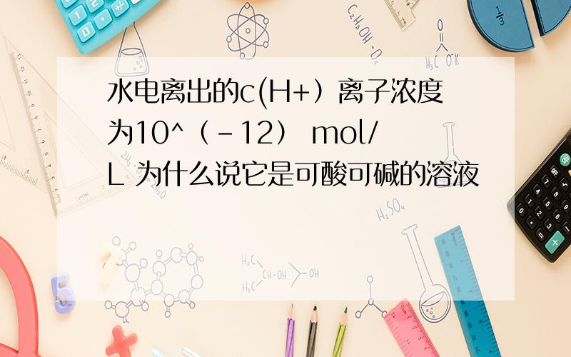 水电离出的c(H+）离子浓度为10^（-12） mol/L 为什么说它是可酸可碱的溶液