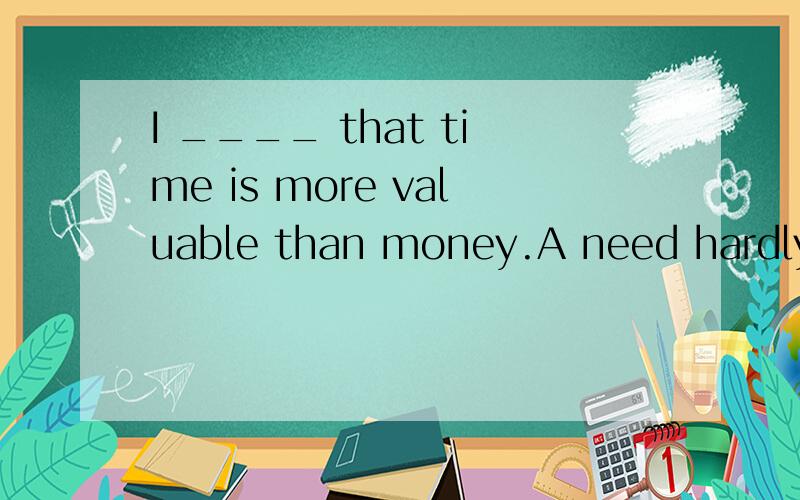 I ____ that time is more valuable than money.A need hardly s