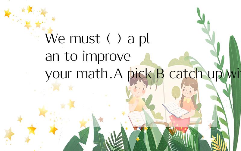 We must（ ）a plan to improve your math.A pick B catch up with