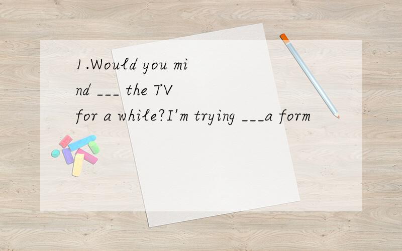 1.Would you mind ___ the TV for a while?I'm trying ___a form
