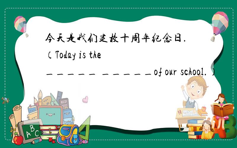 今天是我们建校十周年纪念日.（Today is the _____ _____of our school.）