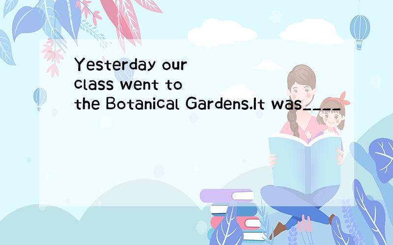 Yesterday our class went to the Botanical Gardens.It was____