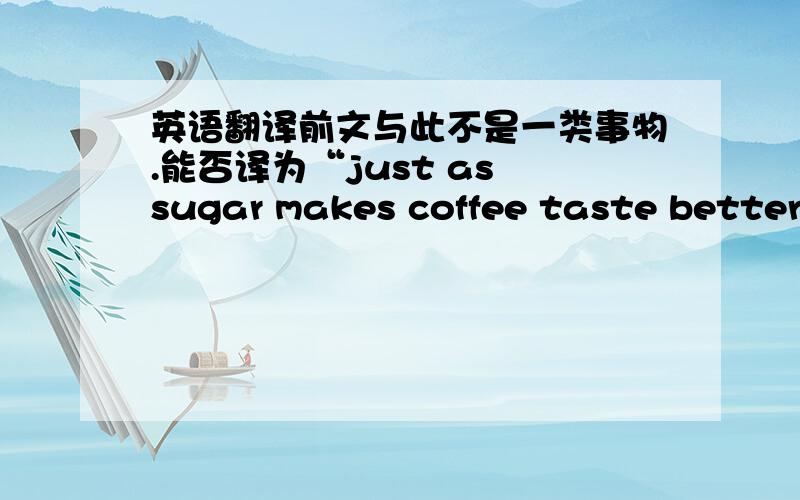 英语翻译前文与此不是一类事物.能否译为“just as sugar makes coffee taste better”