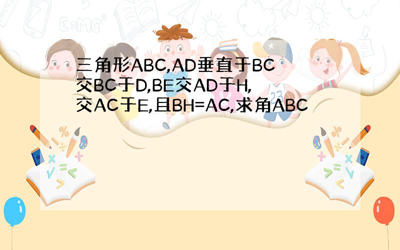 三角形ABC,AD垂直于BC交BC于D,BE交AD于H,交AC于E,且BH=AC,求角ABC