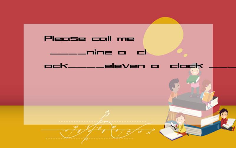 Please call me ____nine o'clock____eleven o'clock ______Mond