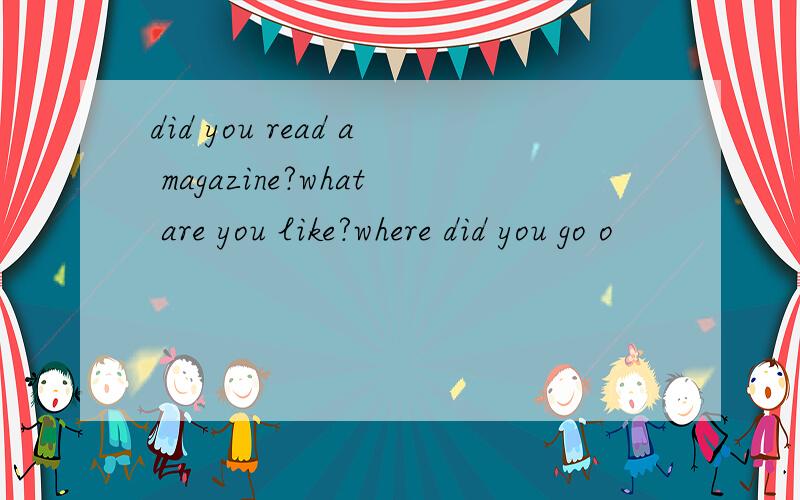 did you read a magazine?what are you like?where did you go o