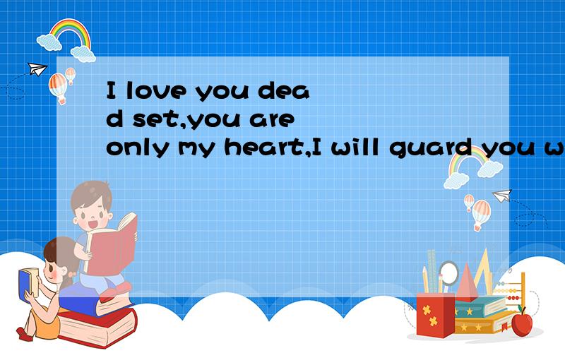 I love you dead set,you are only my heart,I will guard you w