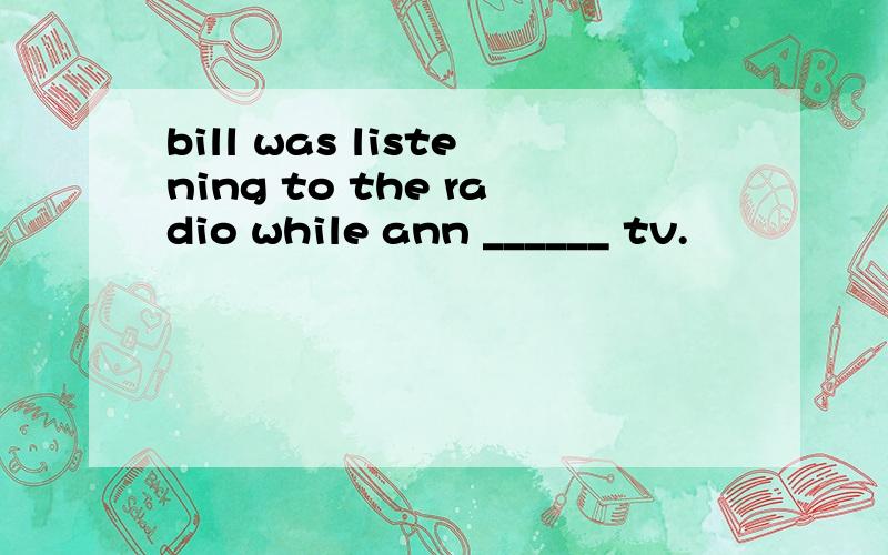 bill was listening to the radio while ann ______ tv.