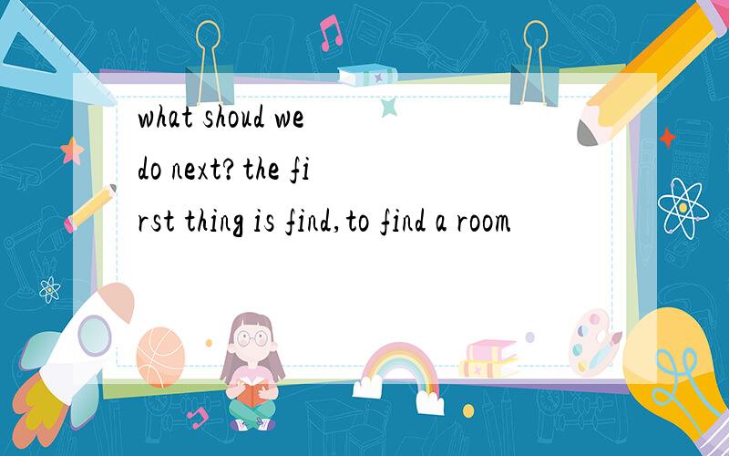 what shoud we do next?the first thing is find,to find a room