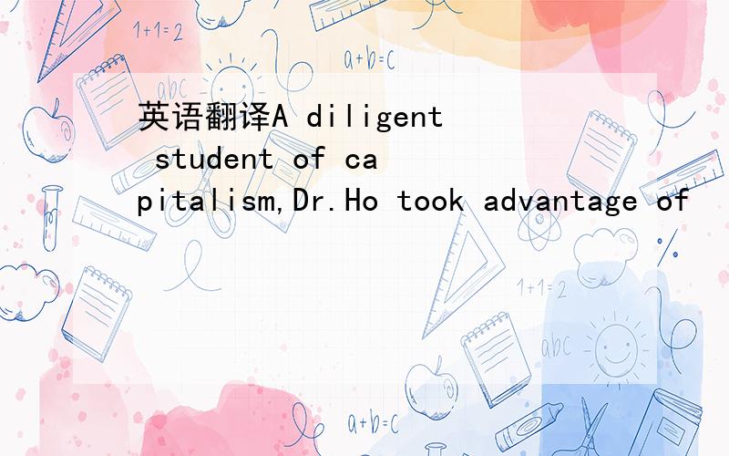 英语翻译A diligent student of capitalism,Dr.Ho took advantage of
