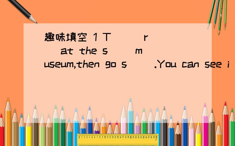 趣味填空 1 T（ ） r( )at the s( )museum,then go s( ).You can see i