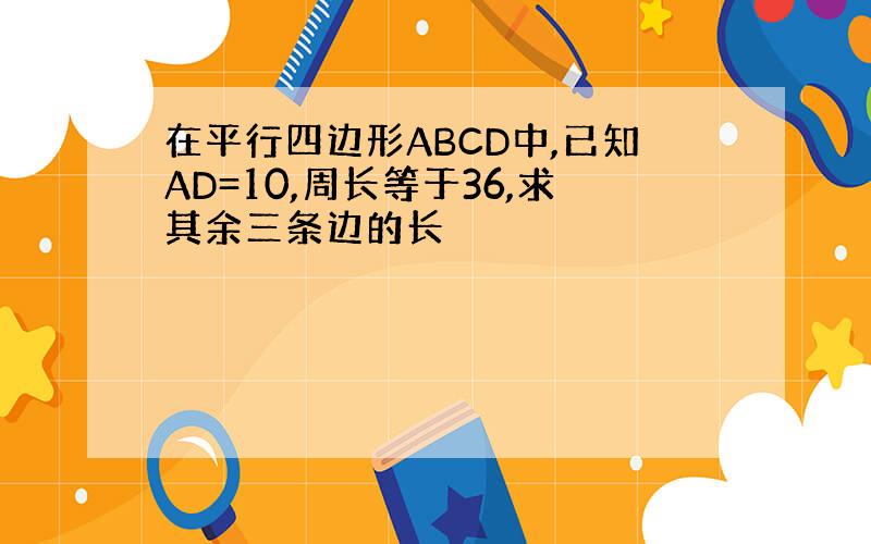 在平行四边形ABCD中,已知AD=10,周长等于36,求其余三条边的长
