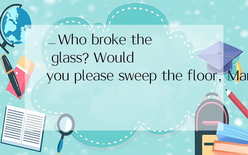 _Who broke the glass? Would you please sweep the floor, Mary