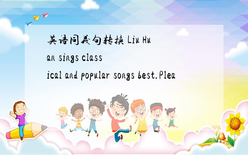 英语同义句转换 Liu Huan sings classical and popular songs best.Plea